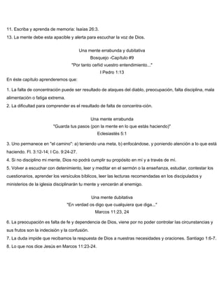 o 11. Escriba y aprenda de memoria: Isaías 26:3.
13. La mente debe esta apacible y alerta para escuchar la voz de Dios.
Una mente errabunda y dubitativa
Bosquejo -Capítulo #9
"Por tanto ceñid vuestro entendimiento..."
I Pedro 1:13
En éste capítulo aprenderemos que:
1. La falta de concentración puede ser resultado de ataques del diablo, preocupación, falta disciplina, mala
alimentación o fatiga extrema.
2. La dificultad para comprender es el resultado de falta de concentra-ción.
Una mente errabunda
"Guarda tus pasos (pon la mente en lo que estás haciendo)"
Eclesiastés 5:1
3. Uno permanece en "el camino": a) teniendo una meta, b) enfocándose, y poniendo atención a lo que está
haciendo. Fl. 3:12-14; I Co. 9:24-27.
4. Si no disciplino mi mente, Dios no podrá cumplir su propósito en mí y a través de mí.
5. Volver a escuchar con detenimiento, leer y meditar en el sermón o la enseñanza, estudiar, contestar los
cuestionarios, aprender los versículos bíblicos, leer las lecturas recomendadas en los discipulados y
ministerios de la iglesia disciplinarán tu mente y vencerán al enemigo.
Una mente dubitativa
"En verdad os digo que cualquiera que diga..."
Marcos 11:23, 24
6. La preocupación es falta de fe y dependencia de Dios, viene por no poder controlar las circunstancias y
sus frutos son la indecisión y la confusión.
7. La duda impide que recibamos la respuesta de Dios a nuestras necesidades y oraciones. Santiago 1:6-7.
8. Lo que nos dice Jesús en Marcos 11:23-24.
 