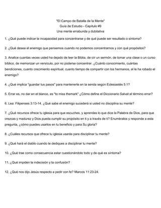 "El Campo de Batalla de la Mente"
Guía de Estudio - Capítulo #9
Una mente errabunda y dubitativa
1. ¿Qué puede indicar la incapacidad para concentrarse y de qué puede ser resultado o síntoma?
2. ¿Qué desea el enemigo que pensemos cuando no podemos concentrarnos y con qué propósitos?
3. Analice cuantas veces usted ha dejado de leer la Biblia, de oír un sermón, de tomar una clase o un curso
bíblico, de memorizar un versículo, por no poderse concentrar. ¿Cuánto conocimiento, cuántas
bendiciones, cuanto crecimiento espiritual, cuanto tiempo de compartir con los hermanos, el le ha robado el
enemigo?
4. ¿Qué implica "guardar tus pasos" para mantenerte en la senda según Eclesiastés 5:1?
5. Errar es, no dar en el blanco, es "to miss themark" ¿Cómo define el Diccionario Salvat el término errar?
6. Lea: Filipenses 3:13-14. ¿Qué sabe el enemigo sucederá si usted no disciplina su mente?
7. ¿Qué recursos ofrece tu iglesia para que escuches, y aprendas lo que dice la Palabra de Dios, para que
crezcas y madurez y Dios pueda cumplir su propósito en ti y a través de ti? Enuméralos y responde a esta
pregunta, ¿cómo puedes usarlos en tu beneficio y para Su gloria?
8. ¿Cuáles recursos que ofrece tu iglesia usarás para disciplinar tu mente?
9. ¿Qué hará el diablo cuando te dediques a disciplinar tu mente?
10. ¿Qué trae como consecuencia estar cuestionándolo todo y de qué es síntoma?
11. ¿Qué impiden la indecisión y la confusión?
12. ¿Qué nos dijo Jesús respecto a pedir con fe? Marcos 11:23-24.
 