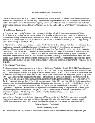 Tomado del Nuevo DiccionarioBíblico
E C
Llamado, llamamiento. En el A.T. y el N.T. este término aparece unas 700 veces como verbo, sustantivo, o
adjetivo. La raíz principal del hebreo. esqr', en griego se emplean kalein (con sus compuestos y derivados
kletos, "llamado", y klesis,"llamamiento") legein y fonein. En ambos idiomas ocasionalmente se traducen
otros verbos mediante formas del verbo "llamar", por ej. ´mr en Is. 5.20 (en vrv2 "decir") y jrematizein en Ro.
7. 3.
I. En el Antiguo Testamento
a. "Llamar a", por lo tanto "invitar o citar, (por nombre)" (Gn. 3.9, etc.); "convocar a asamblea" (Lm.
1.15)."Invocar el nombre" se encuentra en Gn. 4.26 y adelante ("los hombres comenzaron a invocar el
nombre de Yahvé"), y denota el acto de invocar la protección de Dios, ya sea pidiendo ayuda a alguien cuyo
nombre (c. d. carácter) se conocía, o adoptando uno mismo el nombre del Señor (cf. Gn. 4.26) [vrv2mg,
Biblia de Scofield]; Dt. 28.10; Is. 43.7).
b. "Dar el nombre a" se encuentra en vv. comoGn. 1.5 ("y llamó Dios a la luz día"). Los vv. en los que Dios
es el sujeto indican la unidad fundamental de los dos sentidos de qr', revelándose así su significado
teológico. El primer sentido lleva implícito el llamado a servir a Dios de algún modo y con algún propósito
determinado (I S. 3.4; Is. 49.1). El significado del segundo sentido no es simplemente el de identificar; es
describir (Gn. 16.11; cf. Mt. 1.21) e indicar una relación entre Dios, el nominador, y aquel a quien él ha
nominado, especialmente Israel. Is. 43.1 resume el llamado de Dios y el nombramiento de Israel para ser
pueblo suyo, separado de otras naciones, encargado de dar testimonio, y poseedor del privilegio de gozar
de la protección divina. Sólo Dios inicia este llamado, y solamente una minoría (remanente) responde (p. ej.
Jl. 2.32).
II. En el Nuevo Testamento
Aquí se encuentran los mismos usos, y el llamado de Dios es "en Cristo Jesús" (Fil. 3.14). Es un llamado a
adoptar el nombre de cristiano (I P. 4.16; Stg. 2.7; Hch. 5.41; Mt. 28.19) y a pertenecer a Dios en Cristo (I P.
2.9). "Lamar a"aparece en Mr. 2.17 p. ej. y "llamar con el nombre de" en Lc. 1.59. Permanentemente se usa
el participio presente pasivo, como en Lc. 7.11. Jesús llamó a algunos de los discípulos, y ellos le siguieron
(Mr. 1.20). Las epístolas, especialmente las de Pablo aclaran el significado teológico del llamamiento de
Cristo. Viene de Dios, por medio del evangelio, para la salvación, por la santificación y el acto de creer (II
Ts. 2.14), para el reino de Dios (I Ts. 2.12), para comunión (I Co. 1.9) y servicio (Gá. 1.15). Otros escritores
imparten esta significación total al llamado de Dios por medio de Jesús (cf. He.3.1; 9.15; I P.2.21; I Jn. 3.1
especialmente: "...que seamos llamados hijos de Dios"). Los que respondan son "llamados" (I Co. 1.24;
Lightfoottrd. "creyentes"). Pablo hace una equivalencia entre el llamado y la respuesta (Ro. 8.28ss.) para
destacar el propósito inmutable de Dios (Ro. 9.11), e. d. que Pablo ve el llamado como efectivo. Las
palabras de Jesús en Mt. 22.14 permiten distinguir entre "los llamados", aquellos que oyen, y
los"escogidos", los que responden.
Llamamiento. Muchos comentaristas interpretan el "llamamiento" en I Co. 7.20ss como una ocupación
determinada. Aquí klesis más bien significa el llamado divino de cada hombre como acontecimiento
histórico concreto, e. d. como si incluyese en sí las circunstancias externas en las que fue recibido.
Guía de Estudio - Capítulo #11
Estudio de la pregunta 10
10. Lea Mateo 14:24-32 y analice la actuación de Pedro ante la respuesta de Jesús a su pedido. ¿Se
 