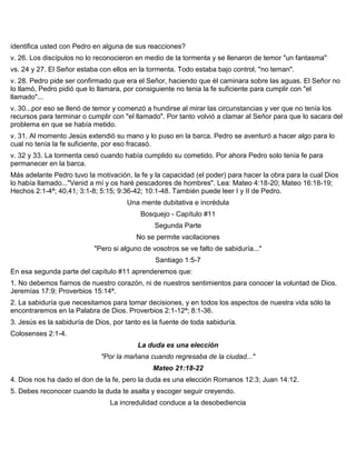 identifica usted con Pedro en alguna de sus reacciones?
v. 26. Los discípulos no lo reconocieron en medio de la tormenta y se llenaron de temor "un fantasma"
vs. 24 y 27. El Señor estaba con ellos en la tormenta. Todo estaba bajo control, "no teman".
v. 28. Pedro pide ser confirmado que era el Señor, haciendo que él caminara sobre las aguas. El Señor no
lo llamó, Pedro pidió que lo llamara, por consiguiente no tenia la fe suficiente para cumplir con "el
llamado"...
v. 30...por eso se llenó de temor y comenzó a hundirse al mirar las circunstancias y ver que no tenía los
recursos para terminar o cumplir con "el llamado". Por tanto volvió a clamar al Señor para que lo sacara del
problema en que se había metido.
v. 31. Al momento Jesús extendió su mano y lo puso en la barca. Pedro se aventuró a hacer algo para lo
cual no tenía la fe suficiente, por eso fracasó.
v. 32 y 33. La tormenta cesó cuando había cumplido su cometido. Por ahora Pedro solo tenía fe para
permanecer en la barca.
Más adelante Pedro tuvo la motivación, la fe y la capacidad (el poder) para hacer la obra para la cual Dios
lo había llamado..."Venid a mí y os haré pescadores de hombres". Lea: Mateo 4:18-20; Mateo 16:18-19;
Hechos 2:1-4ª; 40,41; 3:1-8; 5:15; 9:36-42; 10:1-48. También puede leer I y II de Pedro.
Una mente dubitativa e incrédula
Bosquejo - Capítulo #11
Segunda Parte
No se permite vacilaciones
"Pero si alguno de vosotros se ve falto de sabiduría..."
Santiago 1:5-7
En esa segunda parte del capítulo #11 aprenderemos que:
1. No debemos fiarnos de nuestro corazón, ni de nuestros sentimientos para conocer la voluntad de Dios.
Jeremías 17:9; Proverbios 15:14ª.
2. La sabiduría que necesitamos para tomar decisiones, y en todos los aspectos de nuestra vida sólo la
encontraremos en la Palabra de Dios. Proverbios 2:1-12ª; 8:1-36.
3. Jesús es la sabiduría de Dios, por tanto es la fuente de toda sabiduría.
Colosenses 2:1-4.
La duda es una elección
"Por la mañana cuando regresaba de la ciudad..."
Mateo 21:18-22
4. Dios nos ha dado el don de la fe, pero la duda es una elección Romanos 12:3; Juan 14:12.
5. Debes reconocer cuando la duda te asalta y escoger seguir creyendo.
La incredulidad conduce a la desobediencia
 