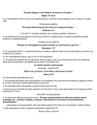 "Cuando llegaron a la multitud, se acercó un hombre..."
Mateo 17:14-21
6. La incredulidad como lo duda nos impedirá hacer lo que Dios nos ha llamado a ser y hacer en nuestra
vida.
El descanso sabático
"Por tanto esforcémonos por entrar en el reposo de Dios..."
Hebreos 4:11
7. En el N. T. el reposo sabático es un estado espiritual. Hebreos 4.
8. No entraremos en ese reposo a menos que creamos y obedezcamos, y podemos perderlo cuando
dudamos y desobedecemos.
Viviendo por fe y para fe
"Porque en el Evangelio la justicia de Dios se revela por fe y para fe..."
Romanos 1:17
9. En el contexto del N. T. la justicia de Dios en nosotros, significa estar en una justa relación con Dios y se
revela por fe y para fe.
10. Es imposible tener gozo y paz y vivir en la incredulidad.
11. Si queremos disfrutar de una vida de fe, llena de gozo y paz, que provoque en otros la fe, debemos
llevar todo pensamiento a la obediencia de Cristo. 2 Corintios 10:5.
La mente ansiosa y preocupada
Bosquejo - Capítulo #12
"Deja la ira y el furor; no te irrites, sólo harías lo malo."
Salmo 37:8
En este capítulo aprenderemos que:
1. El enemigo está detrás de la preocupación y la ansiedad y las usa para atormentarnos, aplastar nuestra
fe y evitar o disminuir nuestra efectividad en el servicio.
2. Es imposible estar preocupado y experimentar la paz de Dios.
3. Esa paz es el resultado de estar injertado a la Vid (Juan 15:4) y está relacionada con el reposo de Dios
(Hebreos 3:7-11ss.).
Para definir la preocupación
4. El diccionario define preocuparse como: "Ocupar el pensamiento en algo que produce temor,
ansiedad, etc....Sentirse inquieto o turbado...Atormentarse uno mismo con pensamientos
perturbadores".
¿Qué ganas con preocuparte? ¿Por qué estás ansioso? Por tanto no te preocupes ni estés ansioso.
5. Dios está atento a todas nuestras necesidades. Mateo 6:25-31.
Busca a Dios, no dones
 