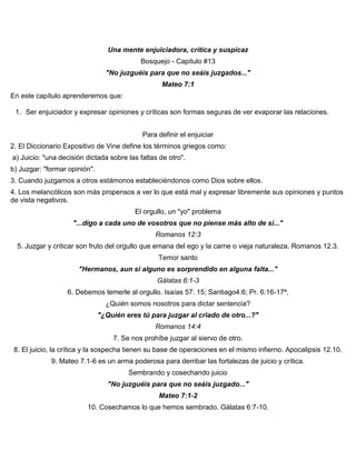 Una mente enjuiciadora, crítica y suspicaz
Bosquejo - Capitulo #13
"No juzguéis para que no seáis juzgados..."
Mateo 7:1
En este capítulo aprenderemos que:
1. Ser enjuiciador y expresar opiniones y críticas son formas seguras de ver evaporar las relaciones.
Para definir el enjuiciar
2. El Diccionario Expositivo de Vine define los términos griegos como:
a) Juicio: "una decisión dictada sobre las faltas de otro".
b) Juzgar: "formar opinión".
3. Cuando juzgamos a otros estámonos estableciéndonos como Dios sobre ellos.
4. Los melancólicos son más propensos a ver lo que está mal y expresar libremente sus opiniones y puntos
de vista negativos.
El orgullo, un "yo" problema
"...digo a cada uno de vosotros que no piense más alto de sí..."
Romanos 12:3
5. Juzgar y criticar son fruto del orgullo que emana del ego y la carne o vieja naturaleza. Romanos 12.3.
Temor santo
"Hermanos, aun si alguno es sorprendido en alguna falta..."
Gálatas 6:1-3
6. Debemos temerle al orgullo. Isaías 57: 15; Santiago4:6; Pr. 6:16-17ª.
¿Quién somos nosotros para dictar sentencia?
"¿Quién eres tú para juzgar al criado de otro...?"
Romanos 14:4
7. Se nos prohíbe juzgar al siervo de otro.
8. El juicio, la crítica y la sospecha tienen su base de operaciones en el mismo infierno. Apocalipsis 12.10.
9. Mateo 7.1-6 es un arma poderosa para derribar las fortalezas de juicio y crítica.
Sembrando y cosechando juicio
"No juzguéis para que no seáis juzgado..."
Mateo 7:1-2
10. Cosechamos lo que hemos sembrado. Gálatas 6:7-10.
 