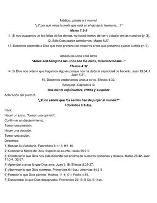 Médico, ¡cúrate a ti mismo!
"¿Y por qué miras la mota que está en el ojo de tu hermano,...?"
Mateo 7:3-5
11. Si nos ocupamos de las faltas de los demás, no habrá tiempo de ver y trabajar en las nuestras (v. 3).
12. Sólo Dios puede cambiarnos. Mateo 6:27.
13. Debemos permitirle a Dios que trate primero con nosotros antes que podamos ayudar a otros (v. 5).
Amaos los unos a los otros
"Antes sed benignos los unos con los otros, misericordiosos..."
Efesios 4:32
14. Si Dios nos ordena que hagamos algo es porque nos ha dado la capacidad de hacerlo. Juan 13:34; I
Juan 4:21.
15. Debemos perdonarnos unos a otros. Efesios 4:32.
Bosquejo -Capítulo #13
Una mente enjuiciadora, crítica y suspicaz
Aclaración del punto 2.
"¿O no sabéis que los santos han de juzgar al mundo?"
I Corintios 6:1-3ss.
Para:
Hacer un juicio, "formar una opinión".
Confirmar un discernimiento.
Tomar una posición.
Hacer una decisión.
Tomar una acción.
Debemos:
1) Buscar Su Sabiduría. Proverbios 4:1-18; 8:1-16.
2) Conocer la Mente de Dios respecto al asunto. Isaías 55:7-9.
3) Obedecer lo que Dios nos está diciendo por encima de nuestras opiniones y deseos. Mateo 26:42; Juan
11:3-4, 32-37.
4) Aprender a amar lo que Dios ama. Juan 3:16; Efesios 5:25-27.
5) Aborrecer lo que Dios aborrece. Proverbios 6:16ss.; Jeremías 44:3-5
6) Permitir lo que Dios permite. Hechos 11:1-17; I Pedro 4:19.
7) Desaprobar lo que Dios desaprueba. Proverbios 22:10; II Co. 6:14ss.
 