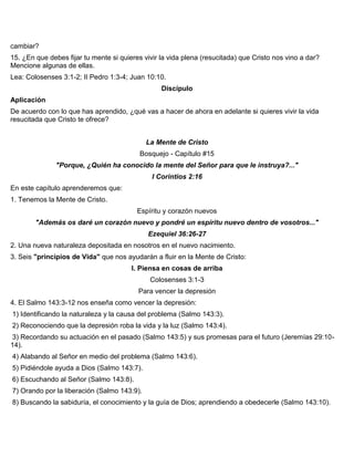 cambiar?
15. ¿En que debes fijar tu mente si quieres vivir la vida plena (resucitada) que Cristo nos vino a dar?
Mencione algunas de ellas.
Lea: Colosenses 3:1-2; II Pedro 1:3-4; Juan 10:10.
Discípulo
Aplicación
De acuerdo con lo que has aprendido, ¿qué vas a hacer de ahora en adelante si quieres vivir la vida
resucitada que Cristo te ofrece?
La Mente de Cristo
Bosquejo - Capítulo #15
"Porque, ¿Quién ha conocido la mente del Señor para que le instruya?..."
I Corintios 2:16
En este capítulo aprenderemos que:
1. Tenemos la Mente de Cristo.
Espíritu y corazón nuevos
"Además os daré un corazón nuevo y pondré un espíritu nuevo dentro de vosotros..."
Ezequiel 36:26-27
2. Una nueva naturaleza depositada en nosotros en el nuevo nacimiento.
3. Seis "principios de Vida" que nos ayudarán a fluir en la Mente de Cristo:
I. Piensa en cosas de arriba
Colosenses 3:1-3
Para vencer la depresión
4. El Salmo 143:3-12 nos enseña como vencer la depresión:
1) Identificando la naturaleza y la causa del problema (Salmo 143:3).
2) Reconociendo que la depresión roba la vida y la luz (Salmo 143:4).
3) Recordando su actuación en el pasado (Salmo 143:5) y sus promesas para el futuro (Jeremías 29:10-
14).
4) Alabando al Señor en medio del problema (Salmo 143:6).
5) Pidiéndole ayuda a Dios (Salmo 143:7).
6) Escuchando al Señor (Salmo 143:8).
7) Orando por la liberación (Salmo 143:9).
8) Buscando la sabiduría, el conocimiento y la guía de Dios; aprendiendo a obedecerle (Salmo 143:10).
 
