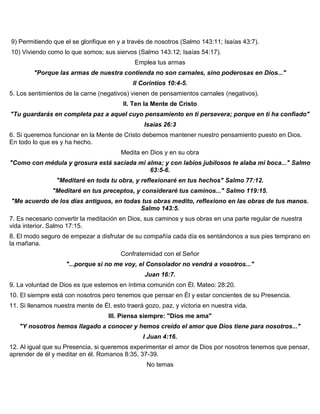 9) Permitiendo que el se glorifique en y a través de nosotros (Salmo 143:11; Isaías 43:7).
10) Viviendo como lo que somos; sus siervos (Salmo 143:12; Isaías 54:17).
Emplea tus armas
"Porque las armas de nuestra contienda no son carnales, sino poderosas en Dios..."
II Corintios 10:4-5.
5. Los sentimientos de la carne (negativos) vienen de pensamientos carnales (negativos).
II. Ten la Mente de Cristo
"Tu guardarás en completa paz a aquel cuyo pensamiento en ti persevera; porque en ti ha confiado"
Isaías 26:3
6. Si queremos funcionar en la Mente de Cristo debemos mantener nuestro pensamiento puesto en Dios.
En todo lo que es y ha hecho.
Medita en Dios y en su obra
"Como con médula y grosura está saciada mi alma; y con labios jubilosos te alaba mi boca..." Salmo
63:5-6.
"Meditaré en toda tu obra, y reflexionaré en tus hechos" Salmo 77:12.
"Meditaré en tus preceptos, y consideraré tus caminos..." Salmo 119:15.
"Me acuerdo de los días antiguos, en todas tus obras medito, reflexiono en las obras de tus manos.
Salmo 143:5.
7. Es necesario convertir la meditación en Dios, sus caminos y sus obras en una parte regular de nuestra
vida interior. Salmo 17:15.
8. El modo seguro de empezar a disfrutar de su compañía cada día es sentándonos a sus pies temprano en
la mañana.
Confraternidad con el Señor
"...porque si no me voy, el Consolador no vendrá a vosotros..."
Juan 16:7.
9. La voluntad de Dios es que estemos en íntima comunión con Él. Mateo: 28:20.
10. El siempre está con nosotros pero tenemos que pensar en Él y estar concientes de su Presencia.
11. Si llenamos nuestra mente de Él, esto traerá gozo, paz, y victoria en nuestra vida.
III. Piensa siempre: "Dios me ama"
"Y nosotros hemos llagado a conocer y hemos creído el amor que Dios tiene para nosotros..."
I Juan 4:16.
12. Al igual que su Presencia, si queremos experimentar el amor de Dios por nosotros tenemos que pensar,
aprender de él y meditar en él. Romanos 8:35, 37-39.
No temas
 