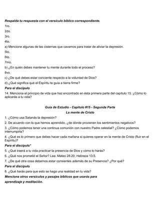 Respalda tu respuesta con el versículo bíblico correspondiente.
1ro.
2do.
3ro.
4to.
a) Mencione algunas de las cisternas que cavamos para tratar de aliviar la depresión.
5to.
6to.
7mo.
b) ¿En quién debes mantener tu mente durante todo el proceso?
8vo.
c) ¿De qué debes estar conciente respecto a la voluntad de Dios?
d) ¿Qué significa qué el Espíritu te guía a tierra firme?
Para el discípulo
14. Menciona el principio de vida que haz encontrado en ésta primera parte del capítulo 15. ¿Cómo lo
aplicarás a tu vida?
Guía de Estudio - Capítulo #15 - Segunda Parte
La mente de Cristo
1. ¿Cómo usa Satanás la depresión?
2. De acuerdo con lo que hemos aprendido, ¿de dónde provienen los sentimientos negativos?
3. ¿Cómo podemos tener una continua comunión con nuestro Padre celestial? ¿Cómo podemos
interrumpirla?
4. ¿Qué es lo primero que debes hacer cada mañana si quieres operar en la mente de Cristo (fluir en el
Espíritu)?
Para el discípulo*
5. ¿Qué traerá a tu vida practicar la presencia de Dios y cómo lo harás?
6. ¿Qué nos prometió el Señor? Lea: Mateo 28:20; Hebreos 13:5.
7. ¿De qué otra cosa debemos estar consientes además de su Presencia? ¿Por qué?
Para el discípulo
8. ¿Qué harás para que esto se haga una realidad en tu vida?
Menciona otros versículos y pasajes bíblicos que usarás para
aprendizaje y meditación.
 
