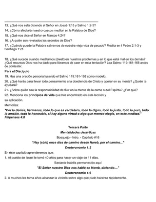 _______________________________________________________
13. ¿Qué nos está diciendo el Señor en Josué 1:18 y Salmo 1:2-3?
14. ¿Cómo afectará nuestro cuerpo meditar en la Palabra de Dios?
15. ¿Qué nos dice el Señor en Marcos 4:24?
16. ¿A quién son revelados los secretos de Dios?
17. ¿Cuándo puede la Palabra salvarnos de nuestra vieja vida de pecado? Medita en I Pedro 2:1-3 y
Santiago 1:21.
18. ¿Qué sucede cuando meditamos (dwell) en nuestros problemas y en lo que está mal en los demás?
¿Qué recursos Dios nos ha dado para librarnos de caer en esta tentación? Lea Salmo 119:161-168 antes
de contestar.
Para el Discípulo
19. Has una oración personal usando el Salmo 119:161-168 como modelo.
20. ¿Qué harás para llevar todo pensamiento a la obediencia de Cristo y operar en su mente? ¿Quién te
ayudará?
21. ¿Sobre quién cae la responsabilidad de fluir en la mente de la carne o del Espíritu? ¿Por qué?
22. Menciona los principios de vida que has encontrado en esta lección y
su aplicación.
Memoriza:
"Por lo demás, hermanos, todo lo que es verdadero, todo lo digno, todo lo justo, todo lo puro, todo
lo amable, todo lo honorable, si hay alguna virtud o algo que merece elogio, en esto meditad."
Filipenses 4:8
Tercera Parte
Mentalidades desérticas
Bosquejo - Intro. - Capítulo #16
"Hay (sólo) once días de camino desde Horeb, por el camino..."
Deuteronomio 1:2
En éste capítulo aprenderemos que:
1. Al pueblo de Israel le tomó 40 años para hacer un viaje de 11 días.
Bastante habéis permanecido aquí
"El Señor nuestro Dios nos habló en Horeb, diciendo:..."
Deuteronomio 1:6
2. A muchos les toma años alcanzar la victoria sobre algo que pudo hacerse rápidamente.
 