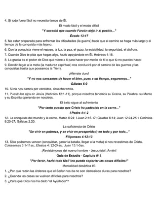4. Si todo fuera fácil no necesitaríamos de Él.
El modo fácil y el modo difícil
"Y sucedió que cuando Faraón dejó ir al pueblo..."
Éxodo 13:17
5. No estar preparado para enfrentar las dificultades (la guerra) hace que el camino se haga más largo y el
tiempo de la conquista más lejano.
6. Con la conquista viene el reposo, la luz, la paz, el gozo, la estabilidad, la seguridad, el disfrute.
7. Cuando Dios te pida que hagas algo, hazlo apoyándote en Él. Hebreos 4:16.
8. La gracia es el poder de Dios que viene a ti para hacer por medio de ti lo que tú no puedes hacer.
9. Decidir llegar a la meta (la madurez espiritual) nos conducirá por el camino de las guerras y las
conquistas hasta que poseamos la Tierra.
¡Aférrate duro!
"Y no nos cansamos de hacer el bien, pues a su tiempo, segaremos..."
Gálatas 6:9
10. Si no nos damos por vencidos, cosecharemos.
11. Puesto los ojos en Jesús (Hebreos 12:1-11), porque nosotros tenemos su Gracia, su Palabra, su Mente
y su Espíritu operando en nosotros.
El éxito sigue al sufrimiento
"Por tanto puesto que Cristo ha padecido en la carne..."
I Pedro 4:1-2
12. La conquista del mundo y la carne. Mateo 6:24; I Juan 2:15-17; Gálatas 6:14; Juan 12:24-25; I Corintios
9:25-27; Gálatas 2:20.
La suficiencia de Cristo
"Se vivir en pobreza, y se vivir en prosperidad; en todo y por todo..."
Filipenses 4:12-13
13. Sólo podremos vencer (conquistar, ganar la batalla, llegar a la meta) si nos revestimos de Cristo.
Colosenses 3:1-11ss.; Efesios 4: 22-24ss.; Juan 15:1-5ss.
¡Revistámonos del nuevo hombre - Jesucristo! ¡Amén!
Guía de Estudio - Capítulo #18
"Por favor, hazlo todo fácil !no puedo soportar las cosas difíciles!"
Mentalidad desértica #3
1. ¿Por qué razón las órdenes que el Señor nos da no son demasiado duras para nosotros?
2. ¿Cuándo las cosas se vuelven difíciles para nosotros?
3. ¿Para qué Dios nos ha dado "el Ayudador"?
 