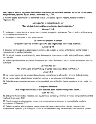 Pero a pesar de esto seguimos insistiendo en hacerlo por nosotros mismos, en vez de reconocerlo,
arrepentirnos y pedirle ayuda a Dios. Romanos 8:8, 12-14.
6. Nuestro deseo de cambiar y la confianza en que Dios desea y puede hacerlo, hará la diferencia.
Filipenses 1:6.
La verdad en lo más íntimo del ser
"Ten piedad de mí, oh Dios, conforme a tu misericordia..."
Salmo 51:1-6
7. Hasta que no enfrentemos la verdad, no podremos arrepentirnos de veras, Dios no podrá perdonarnos y
por consiguiente cambiarnos.
8. Dios desea la verdad en lo más íntimo del ser.
La confesión precede al perdón
"Si decimos que no tenemos pecado, nos engañamos a nosotros mismos..."
I Juan 1:8-10
9. Dios nos perdona pero no podemos arrepentirnos de corazón si no nos enfrentamos con la verdad y
reconocemos lo que hemos hecho.
10. No admitir nuestro error (pecado) y tratar de encontrar una excusa por ello (auto-justificarnos) añade
otro pecado.
11. Nuestra justificación se encuentra únicamente en Cristo. Romanos 3:20-24. Somos justificados sólo por
su sangre.
La verdad es luz
"En el principio, era el Verbo y el Verbo estaba con Dios y el Verbo..."
Juan 1:1-5
12. La verdad es una de las armas más poderosas contra la carne, el mundo y el reino de las tinieblas.
13. La verdad es luz, y las tinieblas jamás han vencido la luz, ni nunca podrán hacerlo.
14. Satanás desea mantener las cosas en la oscuridad, pero el Espíritu desea sacarlas a la luz y tratar con
ellas.
El Espíritu de verdad
"Aún tengo muchas cosas que decirles, pero ahora no las podéis llevar..."
Juan 16:12-13
15. El Espíritu fue enviado a nosotros para ayudarnos a conocer y enfrentar la verdad porque sólo la verdad
nos hará libres. Juan 8:32.
16. Nuestras experiencias pasadas no son una excusa para mantenernos en una actitud y conducta
equivocadas. II Corintios 5:17.
17. Debemos pedirle a Dios que nos muestre la verdad acerca de nosotros mismos, arrepentirnos
sinceramente y permitir que su Espíritu continúe su obra liberadora y transformadora en nosotros. ¡Amén!
 