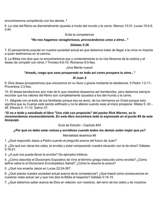 encontraremos compitiendo con los demás. *
6. La vida del Reino es diametralmente opuesta a modo del mundo y la carne. Marcos 10:31; Lucas 15:6,9;
5:44.
Evita la competencia
"No nos hagamos vanagloriosos, provocándonos unos a otros..."
Gálatas 5:26
7. El pensamiento popular en nuestra sociedad actual es que debemos tratar de llegar a la cima no importa
a quien lastimemos en el camino.
8. La Biblia nos dice que no encontraremos paz y contentamiento si no nos libramos de la codicia y el
deseo de competir con otros. I Timoteo 6:6-10; Romanos 8:5-9ss.
¡Una Mente nueva!
"Amado, ruego que seas prosperado en todo así como prospera tu alma..."
III Juan 2
9. Dios desea (prosperarnos) que crezcamos en su favor y gracia mediante la obediencia. II Pedro 1:2-11;
Proverbios 3:3-4ss.
10. El desea bendecirnos aún más de lo que nosotros deseamos ser bendecidos, pero debemos siempre
recordar que los valores del Reino son completamente opuestos a los del mundo y la carne.
11. Alégrate con el éxito de tus familiares porque eso es amor, de tus hermanos en Cristo porque esto
significa que su Cuerpo está siendo edificado y no te alteres cuando veas al impío prosperar. Mateo 5: 43 -
48. Efesios 4: 11-12; Salmo 37.
*Si no a leído y estudiado el libro "Una vida con propósito" del pastor Rick Warren, se lo
recomendamos encarecidamente. En este libro encontrara todo lo expresado en el punto #5 de este
bosquejo.
Guía de Estudio - Capítulo #24
¿Por qué no debo estar celoso y envidioso cuando todos los demás están mejor que yo?
Mentalidad desértica #9
1. ¿Qué respondió Jesús a Pedro cuando el preguntó acerca del futuro de Juan?
2. ¿De qué son obras los celos, la envidia y estar comparando nuestra situación con la de otros? Gálatas
5:16-21.
3. ¿A qué nos puede llevar la envidia? De ejemplos bíblicos.
4. ¿Cómo describe el Diccionario Expositivo de Vine el término griego traducido como envidia? ¿Cómo
define celos lo el Diccionario Enciclopédico Salvat? ¿Cómo lo resume la autora?
5. ¿Qué nos enseña Jesús en Lucas 22:24-26?
6. ¿Qué piensa nuestra sociedad actual acerca de la competencia? ¿Qué traerá como consecuencia en
nuestras vidas actuar así y que nos dice la Biblia al respecto? Gálatas 5:14-15.
7. ¿Qué debemos saber acerca de Dios en relación con nosotros, del reino de los cielos y de nosotros
 