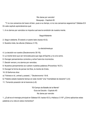 !No darse por vencido!
Bosquejo - Capítulo #3
"Y no nos cansemos de hacer el bien, pues a su tiempo, si no nos cansamos segaremos" Gálatas 6:9
En este capítulo aprenderemos qué:
1. A no darnos por vencidos no importa cual sea la condición de nuestra mente.
SeguirAdelante
2. Seguir adelante. Él estará a nuestro lado (Isaías 43:2).
3. Nuestra meta, las alturas (Habacuc 3:19).
La decisiónestuya
4. La decisión es nuestra (Deuteronomio 30:19).
5. La mente tiene que ser renovada para que siga al Espíritu y no a la carne.
6. Escoger pensamientos correctos y echar fuera los incorrectos.
7. Decidir vencer y no darnos por vencidos.
8. Nuestros pensamientos se vuelven nuestras palabras (Proverbios 18:21).
9. Escoger la forma de pensar de Dios, la mente de Cristo.
10. El Señornos dice:
a) "Volveos e id...entrad y poseed..." Deuteronomio 1:6-8.
b) "Habéis estado bastante tiempo en este monte" Una "mentalidad de desierto" (v.6)
11. Tomando posesión de la herencia (v.8)
"El Campo de Batalla de la Mente"
Guia de Estudio - Capitulo #3
No darse por vencido
1. ¿Cuál es el mensaje principal en Gálatas 6:9; Isaías 43:2 y Habacuc 3:19? ¿Cómo aplicarías estas
palabras a tu vida en estos momentos?
 