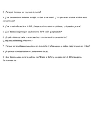 2. ¿Para qué tiene que ser renovada tu mente?
3. ¿Qué pensamientos debemos escoger y cuáles echar fuera? ¿Con qué deben estar de acuerdo esos
pensamientos?
4. ¿Qué nos dice Proverbios 18:21? ¿De qué son fruto nuestras palabras y qué pueden generar?
5. ¿Qué debes escoger según Deuteronomio 30:19 y con qué propósito?
6. ¿A quién debemos invitar que nos ayude a controlar nuestros pensamientos?
¿Despuésquedebesseguirhaciendo?
7. ¿Por qué los israelitas permanecieron en el desierto 40 años cuando lo podían haber cruzado en 11días?
8. ¿A qué nos exhorta el Señor en Deuteronomio 1:6,8?
9. ¿Qué decisión vas a tomar a partir de hoy? Díselo al Señor y has pacto con él. El harásu parte.
Escribetuoración.
 