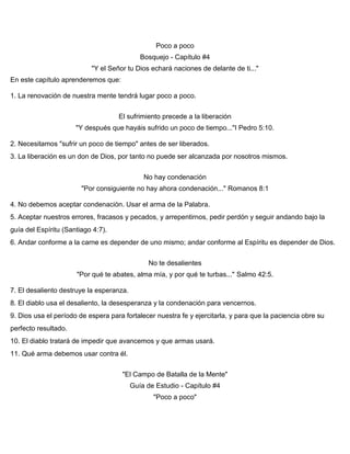 Poco a poco
Bosquejo - Capítulo #4
"Y el Señor tu Dios echará naciones de delante de ti..."
En este capítulo aprenderemos que:
1. La renovación de nuestra mente tendrá lugar poco a poco.
El sufrimiento precede a la liberación
"Y después que hayáis sufrido un poco de tiempo..."I Pedro 5:10.
2. Necesitamos "sufrir un poco de tiempo" antes de ser liberados.
3. La liberación es un don de Dios, por tanto no puede ser alcanzada por nosotros mismos.
No hay condenación
"Por consiguiente no hay ahora condenación..." Romanos 8:1
4. No debemos aceptar condenación. Usar el arma de la Palabra.
5. Aceptar nuestros errores, fracasos y pecados, y arrepentirnos, pedir perdón y seguir andando bajo la
guía del Espíritu (Santiago 4:7).
6. Andar conforme a la carne es depender de uno mismo; andar conforme al Espíritu es depender de Dios.
No te desalientes
"Por qué te abates, alma mía, y por qué te turbas..." Salmo 42:5.
7. El desaliento destruye la esperanza.
8. El diablo usa el desaliento, la desesperanza y la condenación para vencernos.
9. Dios usa el período de espera para fortalecer nuestra fe y ejercitarla, y para que la paciencia obre su
perfecto resultado.
10. El diablo tratará de impedir que avancemos y que armas usará.
11. Qué arma debemos usar contra él.
"El Campo de Batalla de la Mente"
Guía de Estudio - Capítulo #4
"Poco a poco"
 