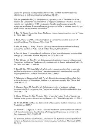 Los ácidos grasos de cadena pesada del Ganoderma lucidum mostraron actividad
inhibitoria en la proliferación celular de la línea HL-6029.

El ácido ganodérico Me (GA-ME) obtenido y purificado tras la fermentación de los
micelios del Ganoderma lucidum inhiben la migración de la línea celular de cáncer de
pulmón, muy metastático, 95-D. Los estudios llevados a cabo para averiguar la
agregación y adhesión de estas células muestran que se inhibe la invasión tumoral y que
puede inhibir los mecanismos metastáticos30.

1- Yun TK. Update from Asia. Asian. Studies on cancer chemoprevention. Ann N Y Acad
Sci 1999; 889:157-92

2- Yuen JW and Goel MD. Anticancer effects of Ganoderma lucidum: a review of
scientific evidence. Nutr Cancer 2005; 53:11-17

3- Zhu HS, Yang XL, Wang LB et als. Effects of extracts from sporoderm-broken of
Ganoderma lucidum on HeLa cells. Cell Biol Toxicol 2000; 16:201-6

4- Lee JM, Kwon H, Jeong H et als. Inhibition of lipid peroxidation and oxidative DNA
damage by Ganoderma lucidum. Phyother Res 2001; 15:245-9

5- Kim KC, Jun HJ, Kim JS et als. Enhancement of radiation response with combined
Ganoderma lucidum and Duchesnea chrysanta extracts in human leukemia HL-60 cells.
Int J Mol Med 2008; 21:489-98

6- Yue QX, Cao ZW, Guan SH et als. Proteomics characterization of the cytotoxicity
mechanism of ganoderic acid D and computer-automated estimation of the possible
drug target network. Mol Cell Proteomics 2008; 7:949-61

7- Fukuzawa M, Yagamuchi R, Hide I et als. Possible involvement of long chain fatty
acids in the spores of Ganoderma lucidum to its antitumor-activity. Biol Pharm Bull
2008; 31:1933-7

8- Zhang L, Zhang M, Zhou Q et als. Solution properties of antitumor sulfated
derivative of alfa-1-3-d-glucan from Ganoderma lucidum. Biosci Biotechnol Biochem
2000; 64:2172-8

9- Chung WT, Lee SH, Kim JD et als. Effect of mycelial culture broth of Ganoderma
lucidum on the growth characteristics of human cells. J Biosci Bioeng 2001; 92:550-5

10- Wu TS, Shi LS and Kuo SC. Cytotoxicity of Ganoderma lucidum triterpenes. J Nat
Prod 2001; 64:1121-2

11- Hsiao WL, Li YQ, Lee TL et als. Medicinal mushroom extracts inhibit ras-induced
cells transformation and the inhibitory effect requires the presence of normal cells.
Carcinogenesis 2004; 25:1177-83

12- Tomasi S, Lohézic-Le Dévéhat F, Sauleau P et als. Cytotoxic activity of methanol
extracts of Basidiomycete mushrooms on murine cancer cells lines. Pharmacie 2004;
59:290-3
 