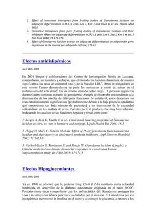 2. Effect of lanostane triterpenes from fruiting bodies of Ganoderma lucidum on
       adipocyte differentiation in3T3-L1 cells. Lee I, Kim J and Youn U et als. Planta Med
       2010.
    3. Lanostane triterpenes from from fruiting bodies of Ganoderma lucidum and their
       inhibitory effects on adipocyte differentiation in3T3-L1 cells. Lee I, Seo J, Kim J et als. J
       Nat Prod 2010; 73:172-176.
    4. Effect of Ganoderma lucidum extract on adipocyte differentiation an adiponectin gene
       expression in the murine pre-adypocite cell line; 3T3-L1




Efectos antidislipémicos
abril 14th, 2009

En 2004 Berger y colaboradores del Centro de Investigación Nestle en Lausana,
comprobaron, en hamsters y cobayas, que el Ganoderma lucidum disminuía, de manera
significativa, las tasas de colesterol total y de la fracción LDL1. Otros investigadores de
este mismo Centro desentrañaron en parte las sustancias y modo de actuar en el
metabolismo del colesterol2. En un estudio cruzado doble ciego, 18 personas ingirieron
durante cuatro semanas extracto de ganoderma. Aunque se observaba una tendencia a la
disminución de los niveles de diferentes fracciones de colesterol, estos descensos no
eran estadísticamente significativos [probablemente debido a la baja potencia estadística
que proporciona tan bajo número de pacientes] y un incremento de la capacidad
antioxidante en los análisis de orina. Por otra parte el producto fue muy bien tolerado,
incluyendo los análisis de las funciones hepática y renal, entre otras3.

1. Berger A, Rein D, Kratky E et als. Cholesterol lowering properties of Ganoderma
lucidum in vitro, ex vivo in hamsters and minipigs. Lipids Health Dis 2004; 18:3

2. Hajjaj H, Mace C, Roberts M et als. Effect of 26-oxygenosterols from Ganoderma
lucidum and their activity as cholesterol synthesis inhibitors. Appl Environ Microbiol
2005; 71:3653-8

3. Wachtel-Galor S; Tomlinson B. and Benzie IF. Ganoderma lucidum (Lingzhi), a
Chinese medicinal mushroom: biomarker responses in a controlled human
supplementation study. Br J Nut 2004; 31:171-3




Efectos Hipoglucemiantes
abril 14th, 2009

Ya en 1990 se observó que la proteína Ling Zhi-8 (LZ-8) mostraba cierta actividad
inhibitoria en desarrollo de la diabetes autoinmune originada en el ratón NOD1.
Posteriormente pudo comprobarse que los polisacáridos del Ganoderma protegen (in
vivo e in vitro) a los islotes pancreáticos dañados por el aloxano. El Ganoderma por vía
intragástrica incrementó la insulina en el suero y disminuyó la glucemia, a ratones a los
 
