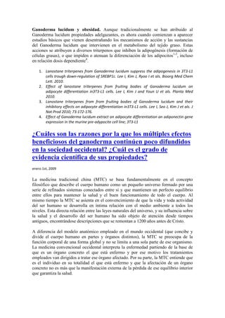 Ganoderma lucidum y obesidad. Aunque tradicionalmente se han atribuido al
Ganoderma lucidum propiedades adelgazantes, es ahora cuando comienzan a aparecer
estudios básicos que vienen desentrañando los mecanismos de acción y las sustancias
del Ganoderma lucidum que intervienen en el metabolismo del tejido graso. Estas
acciones se atribuyen a diversos triterpenos que inhiben la adipogénesis (formación de
células grasas), o que impiden o atenuan la diferenciación de los adipocitos1-3, incluso
en relación dosis dependiente4.

    1. Lanostane triterpenes from Ganoderma lucidum suppress the adipogenesis in 3T3-L1
       cells trough down-regulation of SREBP1c. Lee I, Kim J, Ryoo I et als. Bioorg Med Chem
       Lett. 2010.
    2. Effect of lanostane triterpenes from fruiting bodies of Ganoderma lucidum on
       adipocyte differentiation in3T3-L1 cells. Lee I, Kim J and Youn U et als. Planta Med
       2010.
    3. Lanostane triterpenes from from fruiting bodies of Ganoderma lucidum and their
       inhibitory effects on adipocyte differentiation in3T3-L1 cells. Lee I, Seo J, Kim J et als. J
       Nat Prod 2010; 73:172-176.
    4. Effect of Ganoderma lucidum extract on adipocyte differentiation an adiponectin gene
       expression in the murine pre-adypocite cell line; 3T3-L1


¿Cuáles son las razones por la que los múltiples efectos
beneficiosos del ganoderma continúen poco difundidos
en la sociedad occidental? ¿Cuál es el grado de
evidencia científica de sus propiedades?
enero 1st, 2009

La medicina tradicional china (MTC) se basa fundamentalmente en el concepto
filosófico que describe el cuerpo humano como un pequeño universo formado por una
serie de refinados sistemas conectados entre si y que mantienen un perfecto equilibrio
entre ellos para mantener la salud y el buen funcionamiento de todo el cuerpo. Al
mismo tiempo la MTC se asienta en el convencimiento de que la vida y toda actividad
del ser humano se desarrolla en íntima relación con el medio ambiente a todos los
niveles. Esta directa relación entre las leyes naturales del universo, y su influencia sobre
la salud y el desarrollo del ser humano ha sido objeto de atención desde tiempos
antiguos, encontrándose descripciones que se remontan a 1200 años antes de Cristo.

A diferencia del modelo anatómico empleado en el mundo occidental (que concibe y
divide el cuerpo humano en partes y órganos distintos), la MTC se preocupa de la
función corporal de una forma global y no se limita a una sola parte de ese organismo.
La medicina convencional occidental interpreta la enfermedad partiendo de la base de
que es un órgano concreto el que está enfermo y por ese motivo los tratamientos
empleados van dirigidos a tratar ese órgano afectado. Por su parte, la MTC entiende que
es el individuo en su totalidad el que está enfermo y que la afectación de un órgano
concreto no es más que la manifestación externa de la pérdida de ese equilibrio interior
que garantiza la salud.
 