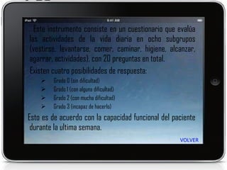 Este instrumento consiste en un cuestionario que evalúa las actividades de la vida diaria en ocho subgrupos (vestirse, levantarse, comer, caminar, higiene, alcanzar, agarrar, actividades), con 20 preguntas en total. Existen cuatro posibilidades de respuesta: Grado 0 (sin dificultad) Grado 1 (con alguna dificultad) Grado 2 (con mucha dificultad)  Grado 3 (incapaz de hacerlo) Esto es de acuerdo con la capacidad funcional del paciente durante la ultima semana. VOLVER 