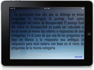 La puntuación mas alta que se obtenga en estas preguntas le otorgara el puntaje final como calificación del índice de discapacidad. El puntaje final del índice de discapacidad no puede ser calculado si no se tienen al menos los valores o respuestas de seis categorías. En el caso de que una de las preguntas se deje en blanco o la respuesta sea ambigua, la respuesta para esta sedara con base en el resto de preguntas de la misma categoría. VOLVER 