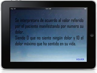 Se interpretara de acuerdo al valor referido por el paciente manifestando por numero su dolor. Siendo 0 que no siente ningún dolor y 10 el dolor máximo que ha sentido en su vida. VOLVER 