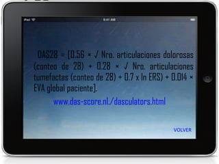 DAS28 = [0.56 × √ Nro. articulaciones dolorosas (conteo de 28) + 0.28 × √ Nro. articulaciones  tumefactas (conteo de 28) + 0.7 x ln ERS) +  0.014 × EVA global paciente]. www.das-score.nl./dasculators.html   VOLVER 
