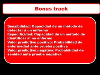 Bonus track
Sensibilidad: Capacidad de un método de
detectar a un enfermo
Especificidad: Capacidad de un método de
identificar al no enfermo
Valor predictivo positivo: Probabilidad de
enfermedad ante prueba positiva
Valor predictivo negativo: Probabilidad de
sanidad ante prueba negativa

 