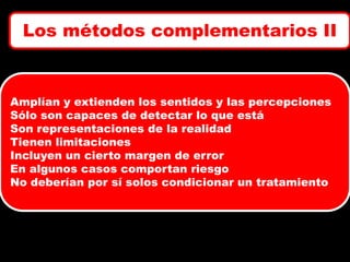Los métodos complementarios II

Amplían y extienden los sentidos y las percepciones
Sólo son capaces de detectar lo que está
Son representaciones de la realidad
Tienen limitaciones
Incluyen un cierto margen de error
En algunos casos comportan riesgo
No deberían por sí solos condicionar un tratamiento

 