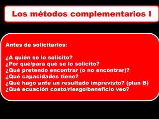 Los métodos complementarios I

Antes de solicitarlos:
¿A quién se lo solicito?
¿Por qué/para qué se lo solicito?
¿Qué pretendo encontrar (o no encontrar)?
¿Qué capacidades tiene?
¿Qué hago ante un resultado imprevisto? (plan B)
¿Qué ecuación costo/riesgo/beneficio veo?

 
