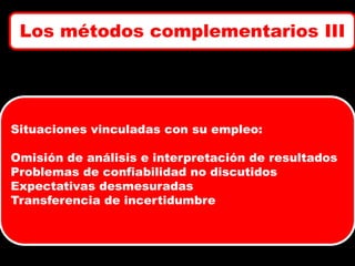 Los métodos complementarios III

Situaciones vinculadas con su empleo:
Omisión de análisis e interpretación de resultados
Problemas de confiabilidad no discutidos
Expectativas desmesuradas
Transferencia de incertidumbre

 