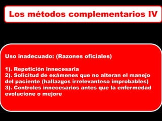 Los métodos complementarios IV

Uso inadecuado: (Razones oficiales)
1). Repetición innecesaria
2). Solicitud de exámenes que no alteran el manejo
del paciente (hallazgos irrelevanteso improbables)
3). Controles innecesarios antes que la enfermedad
evolucione o mejore

 