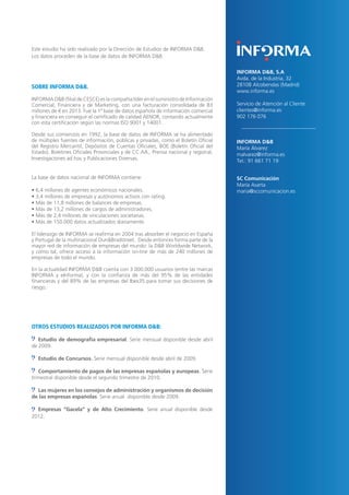 18 
Este estudio ha sido realizado por la Dirección de Estudios de INFORMA D&B. 
Los datos proceden de la base de datos de INFORMA D&B. 
SOBRE INFORMA D&B. 
INFORMA D&B (filial de CESCE) es la compañía líder en el suministro de Información Comercial, Financiera y de Marketing, con una facturación consolidada de 83 millones de € en 2013. Fue la 1ª base de datos española de información comercial y financiera en conseguir el certificado de calidad AENOR, contando actualmente con esta certificación según las normas ISO 9001 y 14001. 
Desde sus comienzos en 1992, la base de datos de INFORMA se ha alimentado de múltiples fuentes de información, públicas y privadas, como el Boletín Oficial del Registro Mercantil, Depósitos de Cuentas Oficiales, BOE (Boletín Oficial del Estado), Boletines Oficiales Provinciales y de CC.AA., Prensa nacional y regional, Investigaciones ad hoc y Publicaciones Diversas. 
La base de datos nacional de INFORMA contiene: 
• 6,4 millones de agentes económicos nacionales. 
• 3,4 millones de empresas y autónomos activos con rating. 
• Más de 11,8 millones de balances de empresas. 
• Más de 13,2 millones de cargos de administradores. 
• Más de 2,4 millones de vinculaciones societarias. 
• Más de 150.000 datos actualizados diariamente. 
El liderazgo de INFORMA se reafirma en 2004 tras absorber el negocio en España y Portugal de la multinacional Dun&Bradstreet. Desde entonces forma parte de la mayor red de información de empresas del mundo: la D&B Worldwide Network, y como tal, ofrece acceso a la información on-line de más de 240 millones de empresas de todo el mundo. 
En la actualidad INFORMA D&B cuenta con 3.000.000 usuarios (entre las marcas INFORMA y eInforma), y con la confianza de más del 95% de las entidades financieras y del 89% de las empresas del Ibex35 para tomar sus decisiones de riesgo. 
OTROS ESTUDIOS REALIZADOS POR INFORMA D&B: 
Estudio de demografía empresarial. Serie mensual disponible desde abril de 2009. 
Estudio de Concursos. Serie mensual disponible desde abril de 2009. 
Comportamiento de pagos de las empresas españolas y europeas. Serie trimestral disponible desde el segundo trimestre de 2010. 
Las mujeres en los consejos de administración y organismos de decisión de las empresas españolas. Serie anual disponible desde 2009. 
Empresas “Gacela” y de Alto Crecimiento. Serie anual disponible desde 2012. 
INFORMA D&B, S.A 
Avda. de la Industria, 32 
28108 Alcobendas (Madrid) 
www.informa.es 
Servicio de Atención al Cliente 
clientes@informa.es 
902 176 076 
INFORMA D&B 
María Álvarez 
malvarez@informa.es 
Tel.: 91 661 71 19 
SC Comunicación 
María Asarta 
maria@sccomunicacion.es 