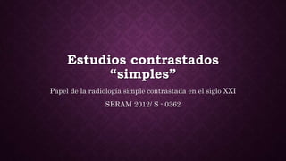 Estudios contrastados
“simples”
Papel de la radiología simple contrastada en el siglo XXI
SERAM 2012/ S - 0362
 