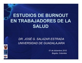 ESTUDIOS DE BURNOUT
EN TRABAJADORES DE LA
        SALUD

  DR. JOSÉ G. SALAZAR ESTRADA
  UNIVERSIDAD DE GUADALAJARA

                   01 de diciembre 2010
                       Bogota,
                       Bogota, Colombia
 