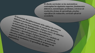 El diseño curricular en las matemáticas
contemplan los siguientes aspectos: fundamentos
didácticos, metodologías, problemas y técnicas de
resolución, formas de aprendizaje, pruebas
especificas de evaluación, currículo oficial de
secundaria.
 