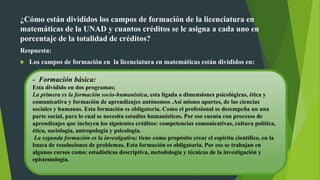 ¿Cómo están divididos los campos de formación de la licenciatura en
matemáticas de la UNAD y cuantos créditos se le asigna a cada uno en
porcentaje de la totalidad de créditos?
Respuesta:
 Los campos de formación en la licenciatura en matemáticas están divididos en:
- Formación básica:
Esta dividido en dos programas;
La primera es la formación socio-humanística, esta ligada a dimensiones psicológicas, ética y
comunicativa y formación de aprendizajes autónomos .Así mismo aportes, de las ciencias
sociales y humanas. Esta formación es obligatoria. Como el profesional se desempeña un una
parte social, para lo cual se necesita estudios humanísticos. Por eso cuenta con procesos de
aprendizajes que incluyen los siguientes créditos: competencias comunicativas, cultura política,
ética, sociología, antropología y psicología.
La segunda formación es la investigativa; tiene como propósito crear el espíritu científico, en la
busca de resoluciones de problemas. Esta formación es obligatoria. Por eso se trabajan en
algunos cursos como: estadísticas descriptiva, metodología y técnicas de la investigación y
epistemología.
 