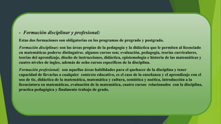 - Formación disciplinar y profesional:
Estas dos formaciones son obligatorias en los programas de pregrado y postgrado.
Formación disciplinar; son las áreas propias de la pedagogía y la didáctica que le permiten al licenciado
en matemáticas poderse distinguirse. algunos cursos son; evaluación, pedagogía, teorías curriculares,
teorías del aprendizaje, diseño de instrucciones, didáctica, epistemología e historia de las matemáticas y
cuatro niveles de ingles, además de ocho cursos específicos de la disciplina.
Formación profesional; son aquellas áreas habilidades para el quehacer de la disciplina y tener
capacidad de llevarlas a cualquier contexto educativo, es el caso de la enseñanza y el aprendizaje con el
uso de tic, didáctica de la matemática, matemática y cultura, semiótica y noética, introducción a la
licenciatura en matemáticas, evaluación de la matemática, cuatro cursos relacionados con la disciplina,
practica pedagógica y finalmente trabajo de grado.
 