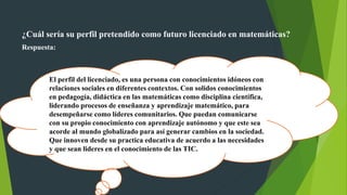 ¿Cuál sería su perfil pretendido como futuro licenciado en matemáticas?
Respuesta:
El perfil del licenciado, es una persona con conocimientos idóneos con
relaciones sociales en diferentes contextos. Con solidos conocimientos
en pedagogía, didáctica en las matemáticas como disciplina científica,
liderando procesos de enseñanza y aprendizaje matemático, para
desempeñarse como líderes comunitarios. Que puedan comunicarse
con su propio conocimiento con aprendizaje autónomo y que este sea
acorde al mundo globalizado para así generar cambios en la sociedad.
Que innoven desde su practica educativa de acuerdo a las necesidades
y que sean lideres en el conocimiento de las TIC.
 