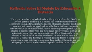 “Creo que es un buen método de educación que nos ofrece la UNAD, ya
que nos permite estudiar y a la misma vez tener un sostenimiento
económico y así, poder contribuir a nuestra educación. Además esta ligada
a nuestra autonomía para poder desarrollar las actividades, teniendo
mucho sentido de responsabilidad y sacar nuestras propio aprendizaje de
acuerdo a nuestras ideas y las que me ofrecen la universidad, también el
estudiante puede disponer su propio tiempo. En la distribución de mi
tiempo le dedico todos los días a revisar el campus por los menos 30
minutos, y cuando me dispongo a realizar guías le dedico el tiempo que
sea necesario para entender y solucionar la actividad. Claro esta que ese
tiempo que le dedico a mis estudios depende también de mi trabajo.”
 