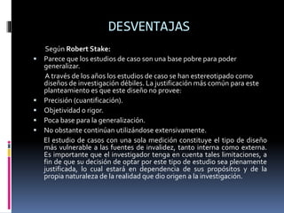 DESVENTAJAS
Según Robert Stake:
 Parece que los estudios de caso son una base pobre para poder
generalizar.
A través de los años los estudios de caso se han estereotipado como
diseños de investigación débiles. La justificación más común para este
planteamiento es que este diseño no provee:
 Precisión (cuantificación).
 Objetividad o rigor.
 Poca base para la generalización.
 No obstante continúan utilizándose extensivamente.
El estudio de casos con una sola medición constituye el tipo de diseño
más vulnerable a las fuentes de invalidez, tanto interna como externa.
Es importante que el investigador tenga en cuenta tales limitaciones, a
fin de que su decisión de optar por este tipo de estudio sea plenamente
justificada, lo cual estará en dependencia de sus propósitos y de la
propia naturaleza de la realidad que dio origen a la investigación.
 