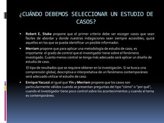 ¿CUÁNDO DEBEMOS SELECCIONAR UN ESTUDIO DE
CASOS?
 Robert E. Stake propone que el primer criterio debe ser escoger casos que sean
fáciles de abordar y donde nuestras indagaciones sean siempre accesibles, quizá
aquellos en los que se pueda identificar un posible informador.
 Merriam propone que para aplicar una metodología de estudio de caso, es
importante el grado de control que el investigador tiene sobre el fenómeno
investigado. Cuanto menos control se tenga más adecuado será aplicar un diseño de
estudio de caso.
El tipo de resultados que se requiere obtener en la investigación. Si se busca una
comprensión global, descriptiva e interpretativa de un fenómeno contemporáneo
será adecuado utilizar el estudio de caso.
 EnriqueYacuzzi al igual que Yin y Merriam propone que los casos son
particularmente válidos cuando se presentan preguntas del tipo "cómo" o "por qué",
cuando el investigador tiene poco control sobre los acontecimientos y cuando el tema
es contemporáneo.
 