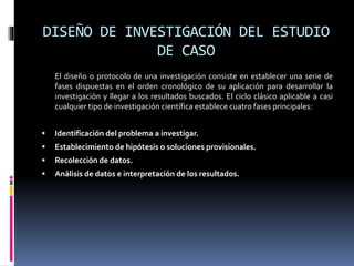 DISEÑO DE INVESTIGACIÓN DEL ESTUDIO
DE CASO
El diseño o protocolo de una investigación consiste en establecer una serie de
fases dispuestas en el orden cronológico de su aplicación para desarrollar la
investigación y llegar a los resultados buscados. El ciclo clásico aplicable a casi
cualquier tipo de investigación científica establece cuatro fases principales:
 Identificación del problema a investigar.
 Establecimiento de hipótesis o soluciones provisionales.
 Recolección de datos.
 Análisis de datos e interpretación de los resultados.
 