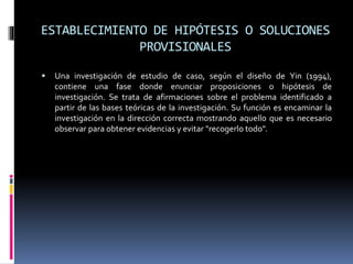 ESTABLECIMIENTO DE HIPÓTESIS O SOLUCIONES
PROVISIONALES
 Una investigación de estudio de caso, según el diseño de Yin (1994),
contiene una fase donde enunciar proposiciones o hipótesis de
investigación. Se trata de afirmaciones sobre el problema identificado a
partir de las bases teóricas de la investigación. Su función es encaminar la
investigación en la dirección correcta mostrando aquello que es necesario
observar para obtener evidencias y evitar "recogerlo todo".
 