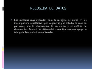 RECOGIDA DE DATOS
 Los métodos más utilizados para la recogida de datos en las
investigaciones cualitativas por lo general, y el estudio de caso en
particular, son la observación, la entrevista y el análisis de
documentos. También se utilizan datos cuantitativos para apoyar o
triangular las conclusiones obtenidas.
 