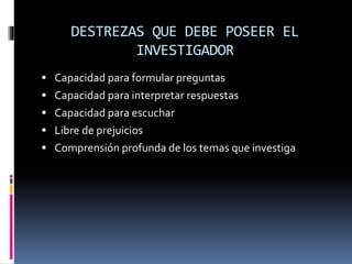 DESTREZAS QUE DEBE POSEER EL
INVESTIGADOR
 Capacidad para formular preguntas
 Capacidad para interpretar respuestas
 Capacidad para escuchar
 Libre de prejuicios
 Comprensión profunda de los temas que investiga
 