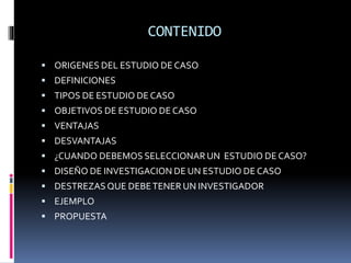 CONTENIDO
 ORIGENES DEL ESTUDIO DE CASO
 DEFINICIONES
 TIPOS DE ESTUDIO DE CASO
 OBJETIVOS DE ESTUDIO DE CASO
 VENTAJAS
 DESVANTAJAS
 ¿CUANDO DEBEMOS SELECCIONAR UN ESTUDIO DE CASO?
 DISEÑO DE INVESTIGACION DE UN ESTUDIO DE CASO
 DESTREZAS QUE DEBETENER UN INVESTIGADOR
 EJEMPLO
 PROPUESTA
 