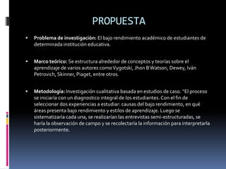 PROPUESTA
 Problema de investigación: El bajo rendimiento académico de estudiantes de
determinada institución educativa.
 Marco teórico: Se estructura alrededor de conceptos y teorías sobre el
aprendizaje de varios autores comoVygotski, Jhon BWatson, Dewey, Iván
Petrovich, Skinner, Piaget, entre otros.
 Metodología: Investigación cualitativa basada en estudios de caso. “El proceso
se iniciaría con un diagnostico integral de los estudiantes.Con el fin de
seleccionar dos experiencias a estudiar: causas del bajo rendimiento, en qué
áreas presenta bajo rendimiento y estilos de aprendizaje. Luego se
sistematizaría cada una, se realizarían las entrevistas semi-estructuradas, se
haría la observación de campo y se recolectaría la información para interpretarla
posteriormente.
 