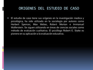 ORIGENES DEL ESTUDIO DE CASO
 El estudio de caso tiene sus orígenes en la investigación medica y
psicológica; ha sido utilizado en la sociología por autores como
Herbert Spencer, Max Weber, Robert Merton e Immanuel
Wallerstein. Se siguen utilizando en áreas de ciencias sociales como
método de evaluación cualitativa. El psicólogo Robert E. Stake es
pionero en su aplicación a la evaluación educativa.
 