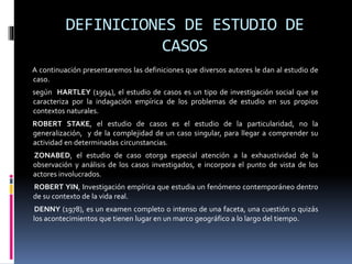 DEFINICIONES DE ESTUDIO DE
CASOS
A continuación presentaremos las definiciones que diversos autores le dan al estudio de
caso.
según HARTLEY (1994), el estudio de casos es un tipo de investigación social que se
caracteriza por la indagación empírica de los problemas de estudio en sus propios
contextos naturales.
ROBERT STAKE, el estudio de casos es el estudio de la particularidad, no la
generalización, y de la complejidad de un caso singular, para llegar a comprender su
actividad en determinadas circunstancias.
ZONABED, el estudio de caso otorga especial atención a la exhaustividad de la
observación y análisis de los casos investigados, e incorpora el punto de vista de los
actores involucrados.
ROBERT YIN, Investigación empírica que estudia un fenómeno contemporáneo dentro
de su contexto de la vida real.
DENNY (1978), es un examen completo o intenso de una faceta, una cuestión o quizás
los acontecimientos que tienen lugar en un marco geográfico a lo largo del tiempo.
 