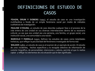 DEFINICIONES DE ESTUDIO DE
CASOS
FEAGIN, ORUM Y SIOBERG (1994), el estudio de caso es una investigación
multifacética a fondo de un simple fenómeno social por medio de métodos
cualitativos de investigación.
PAULINE V.YOUNG, un estudio de caso describe cualquier fase o el proceso de la
vida entera de una unidad en sus diversas interrelaciones dentro de su escenario
cultural, ya sea que esa unidad sea una persona, una familia, un grupo social, una
institución social, una comunidad o una nación.
MARCELO Y PARRILLA (1991), Definen los estudios de casos como totalidades
holísticas, que reflejan la peculiaridad del fenómeno investigado de forma real.
WALKER (1983), un estudio de caso es el examen de un ejemplo de acción. El estudio
de unos incidentes, hechos específicos y la recogida selectiva de información de
carácter biográfico, de personalidad, intenciones y valores, permite al que lo realiza
captar y reflejar los elementos de una situación que le dan significado.
 