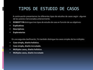 TIPOS DE ESTUDIO DE CASOS
A continuación presentamos los diferentes tipos de estudios de casos según algunos
de los autores mencionados anteriormente.
 ROBERTYIN distingue tres tipos de estudio de caso en función de sus objetivos:
 Explicativos
 Descriptivos
 Exploratorios
En una segunda clasificación,Yin también distingue los casos simples de los múltiples:
 Caso simple, diseño holístico.
 Caso simple, diseño incrustado.
 Múltiples casos, diseño holístico.
 Múltiples casos, diseño incrustado
 