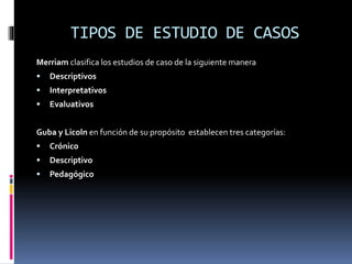 TIPOS DE ESTUDIO DE CASOS
Merriam clasifica los estudios de caso de la siguiente manera
 Descriptivos
 Interpretativos
 Evaluativos
Guba y Licoln en función de su propósito establecen tres categorías:
 Crónico
 Descriptivo
 Pedagógico
 
